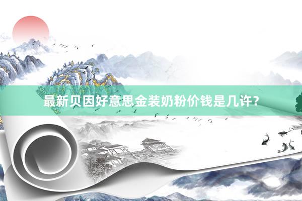 最新贝因好意思金装奶粉价钱是几许？